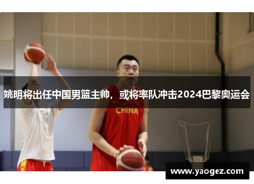 姚明将出任中国男篮主帅，或将率队冲击2024巴黎奥运会