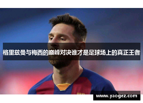 格里兹曼与梅西的巅峰对决谁才是足球场上的真正王者